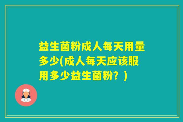 益生菌粉成人每天用量多少(成人每天应该服用多少益生菌粉？)