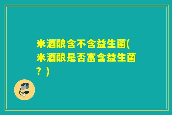 米酒酿含不含益生菌(米酒酿是否富含益生菌？)