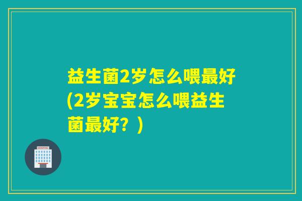 益生菌2岁怎么喂好(2岁宝宝怎么喂益生菌好？)