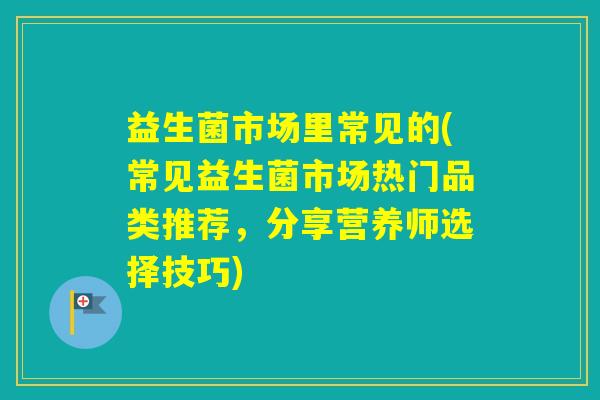 益生菌市场里常见的(常见益生菌市场热门品类推荐,分享营养师选择技巧) 益生菌市场里常见的(常见益生菌市场热门品类推荐,分享营养师选择技巧)