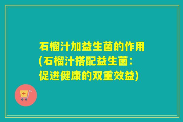 石榴汁加益生菌的作用(石榴汁搭配益生菌:促进健康的双重效益) 石榴汁加益生菌的作用(石榴汁搭配益生菌:促进健康的双重效益)