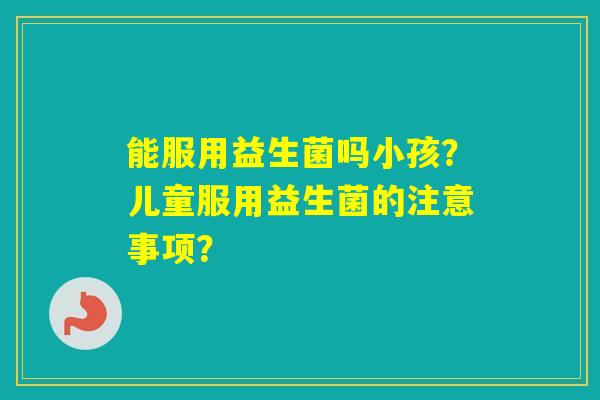 能服用益生菌吗小孩？儿童服用益生菌的注意事项？