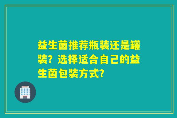 益生菌推荐瓶装还是罐装?选择适合自己的益生菌包装方式? 益生菌推荐瓶装还是罐装?选择适合自己的益生菌包装方式?