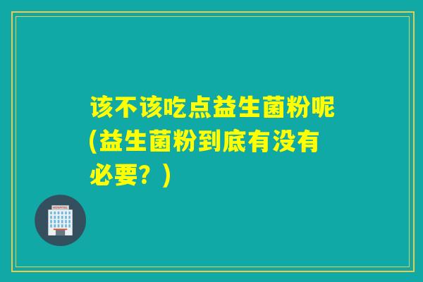 该不该吃点益生菌粉呢(益生菌粉到底有没有必要？)