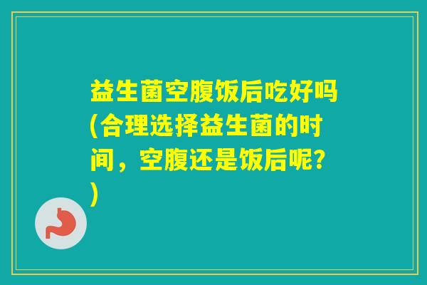 益生菌空腹饭后吃好吗(合理选择益生菌的时间,空腹还是饭后呢?) 益生菌空腹饭后吃好吗(合理选择益生菌的时间,空腹还是饭后呢?)