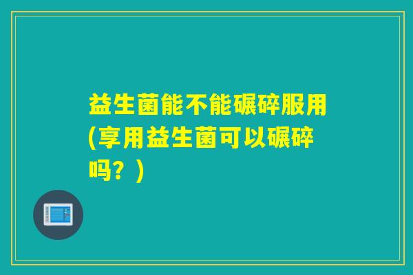 益生菌能不能碾碎服用(享用益生菌可以碾碎吗?) 益生菌能不能碾碎服用(享用益生菌可以碾碎吗?)