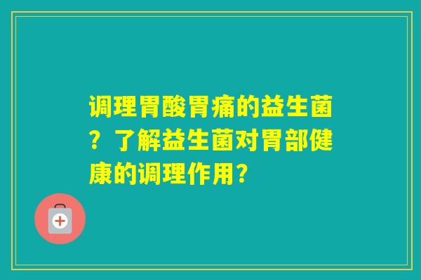 调理胃酸胃痛的益生菌？了解益生菌对胃部健康的调理作用？