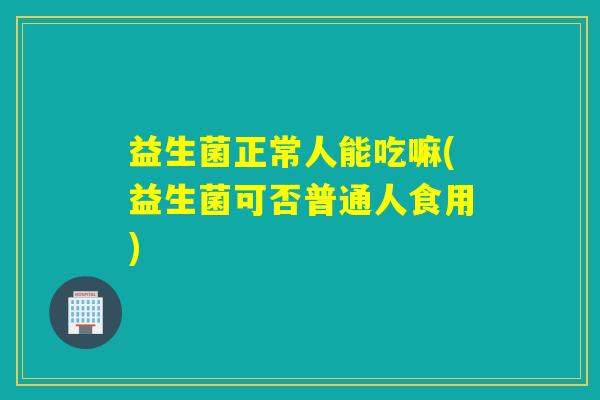 益生菌正常人能吃嘛(益生菌可否普通人食用) 益生菌正常人能吃嘛(益生菌可否普通人食用)