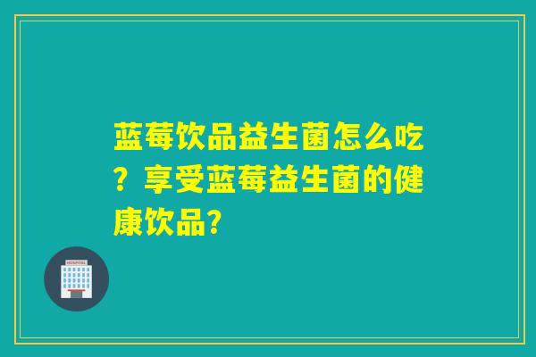 蓝莓饮品益生菌怎么吃？享受蓝莓益生菌的健康饮品？