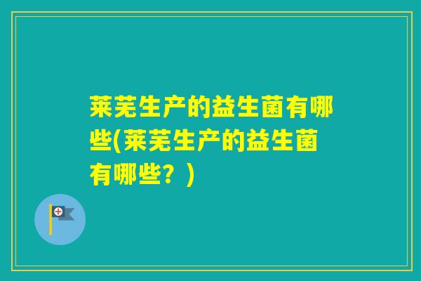 莱芜生产的益生菌有哪些(莱芜生产的益生菌有哪些？)