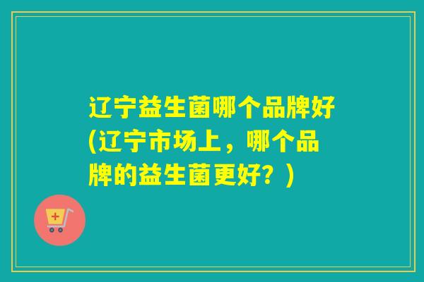 辽宁益生菌哪个品牌好(辽宁市场上,哪个品牌的益生菌更好?) 辽宁益生菌哪个品牌好(辽宁市场上,哪个品牌的益生菌更好?)