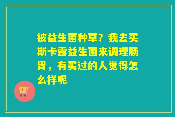 被益生菌种草?我去买斯卡露益生菌来调理肠胃,有买过的人觉得怎么样呢 被益生菌种草?我去买斯卡露益生菌来调理肠胃,有买过的人觉得怎么样呢