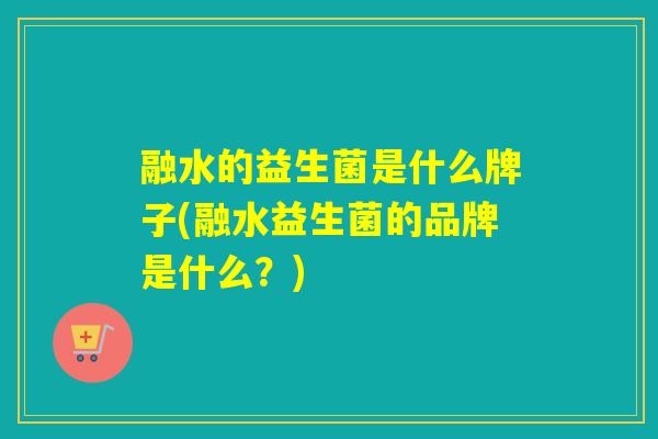 融水的益生菌是什么牌子(融水益生菌的品牌是什么？)
