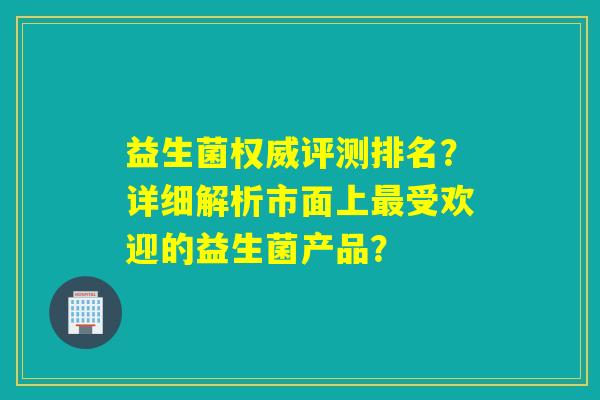 益生菌权威评测排名？详细解析市面上受欢迎的益生菌产品？