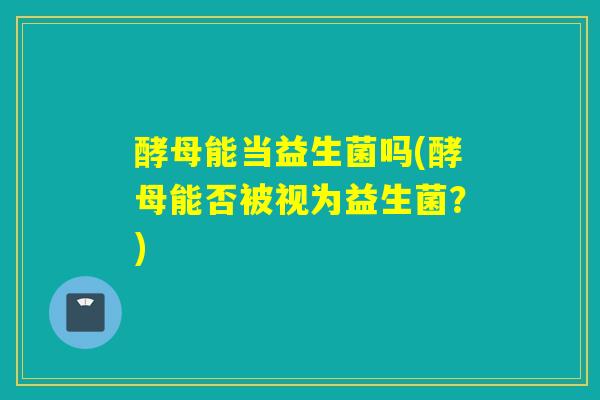 酵母能当益生菌吗(酵母能否被视为益生菌?) 酵母能当益生菌吗(酵母能否被视为益生菌?)