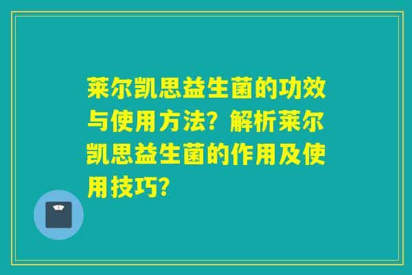 莱尔凯思益生菌的功效与使用方法?解析莱尔凯思益生菌的作用及使用技巧? 莱尔凯思益生菌的功效与使用方法?解析莱尔凯思益生菌的作用及使用技巧?