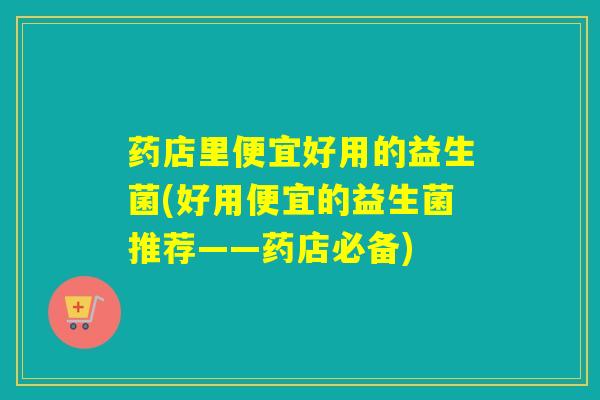 药店里便宜好用的益生菌(好用便宜的益生菌推荐——药店必备)