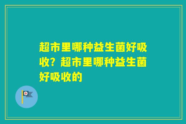 超市里哪种益生菌好吸收?超市里哪种益生菌好吸收的 超市里哪种益生菌好吸收?超市里哪种益生菌好吸收的