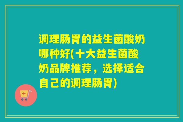调理肠胃的益生菌酸奶哪种好(十大益生菌酸奶品牌推荐，选择适合自己的调理肠胃)