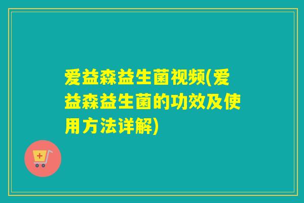 爱益森益生菌视频(爱益森益生菌的功效及使用方法详解)