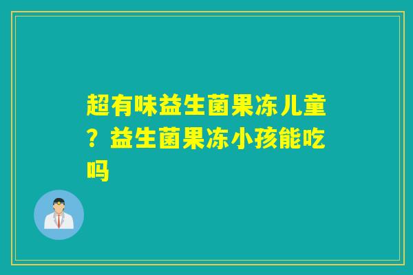超有味益生菌果冻儿童？益生菌果冻小孩能吃吗