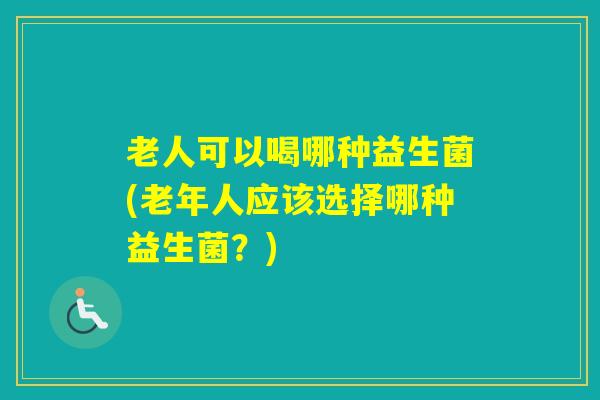 老人可以喝哪种益生菌(老年人应该选择哪种益生菌?) 老人可以喝哪种益生菌(老年人应该选择哪种益生菌?)