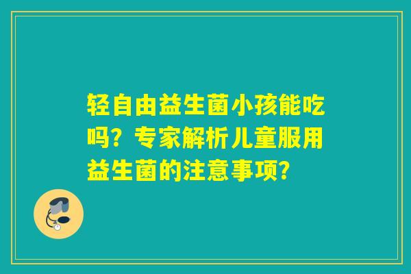 轻自由益生菌小孩能吃吗？专家解析儿童服用益生菌的注意事项？