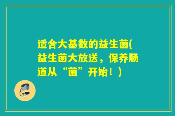 适合大基数的益生菌(益生菌大放送，保养肠道从“菌”开始！)