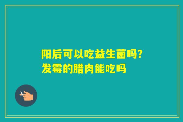 阳后可以吃益生菌吗？发霉的腊肉能吃吗