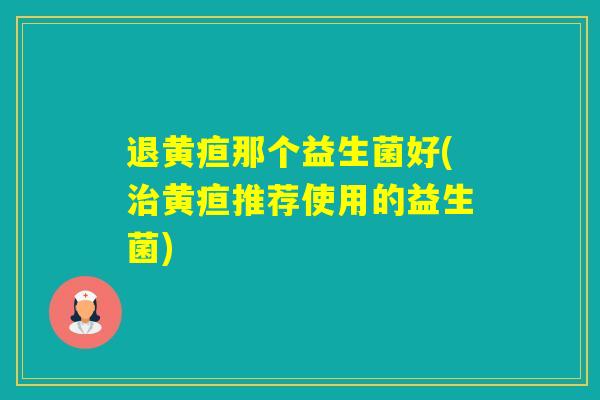 退黄疸那个益生菌好(黄疸推荐使用的益生菌) 退黄疸那个益生菌好(黄疸推荐使用的益生菌)