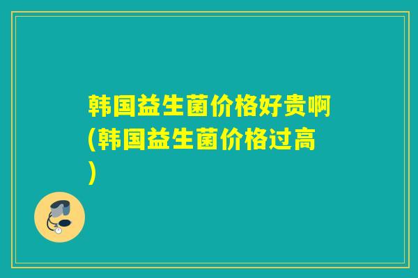 韩国益生菌价格好贵啊(韩国益生菌价格过高)
