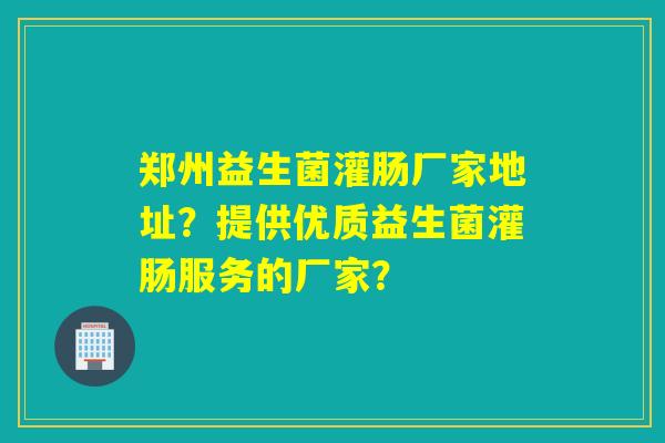 郑州益生菌灌肠厂家地址？提供优质益生菌灌肠服务的厂家？