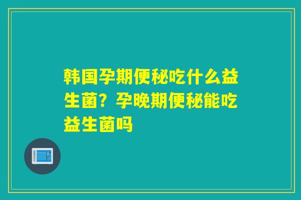 韩国孕期吃什么益生菌？孕晚期能吃益生菌吗