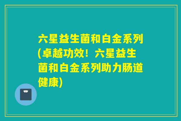 六星益生菌和白金系列(卓越功效！六星益生菌和白金系列助力肠道健康)