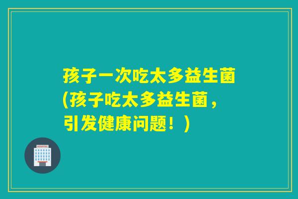 孩子一次吃太多益生菌(孩子吃太多益生菌,引发健康问题!) 孩子一次吃太多益生菌(孩子吃太多益生菌,引发健康问题!)