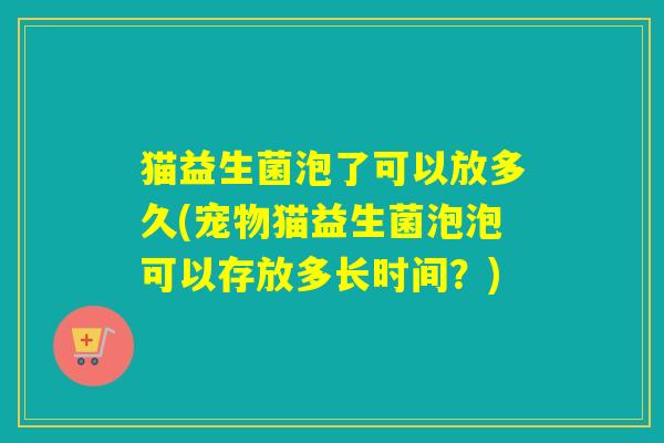 猫益生菌泡了可以放多久(宠物猫益生菌泡泡可以存放多长时间？)