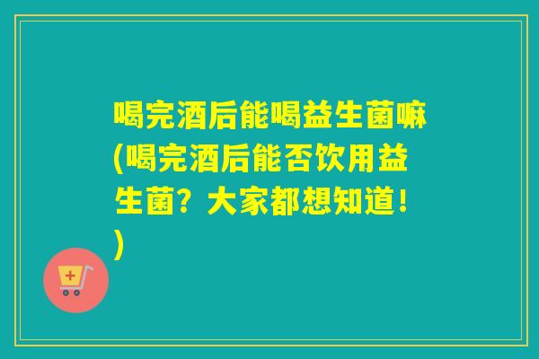 喝完酒后能喝益生菌嘛(喝完酒后能否饮用益生菌？大家都想知道！)