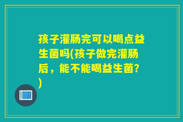 孩子灌肠完可以喝点益生菌吗(孩子做完灌肠后,能不能喝益生菌?) 孩子灌肠完可以喝点益生菌吗(孩子做完灌肠后,能不能喝益生菌?)