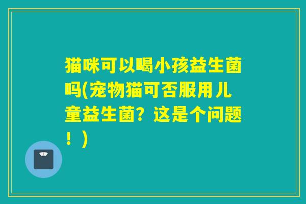 猫咪可以喝小孩益生菌吗(宠物猫可否服用儿童益生菌？这是个问题！)