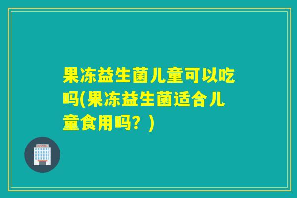 果冻益生菌儿童可以吃吗(果冻益生菌适合儿童食用吗？)