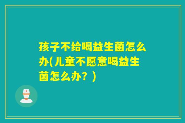 孩子不给喝益生菌怎么办(儿童不愿意喝益生菌怎么办？)