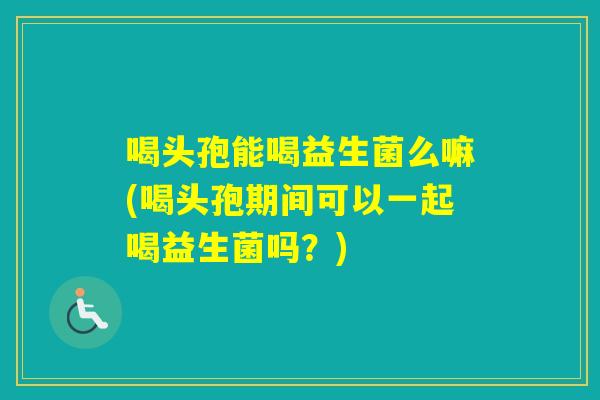 喝头孢能喝益生菌么嘛(喝头孢期间可以一起喝益生菌吗?) 喝头孢能喝益生菌么嘛(喝头孢期间可以一起喝益生菌吗?)