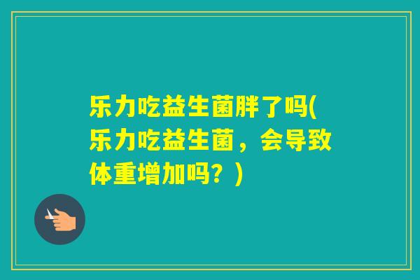 乐力吃益生菌胖了吗(乐力吃益生菌，会导致体重增加吗？)