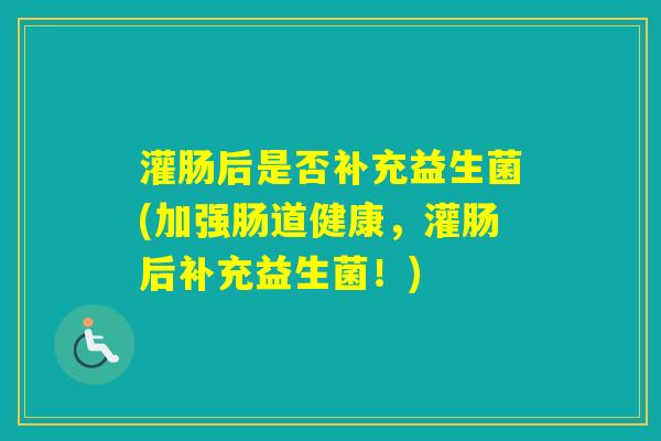 灌肠后是否补充益生菌(加强肠道健康，灌肠后补充益生菌！)
