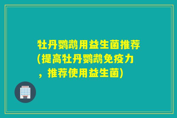 牡丹鹦鹉用益生菌推荐(提高牡丹鹦鹉力，推荐使用益生菌)