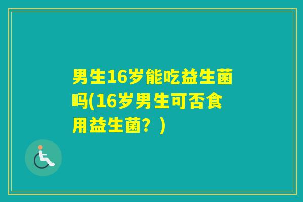 男生16岁能吃益生菌吗(16岁男生可否食用益生菌？)