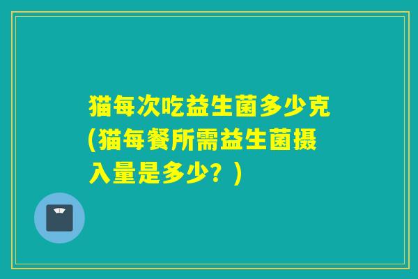 猫每次吃益生菌多少克(猫每餐所需益生菌摄入量是多少？)