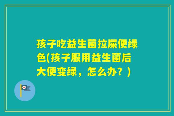 孩子吃益生菌拉屎便绿色(孩子服用益生菌后大便变绿，怎么办？)