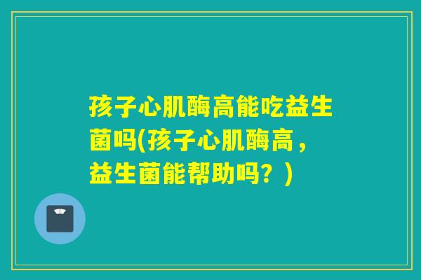 孩子心肌酶高能吃益生菌吗(孩子心肌酶高,益生菌能帮助吗?) 孩子心肌酶高能吃益生菌吗(孩子心肌酶高,益生菌能帮助吗?)