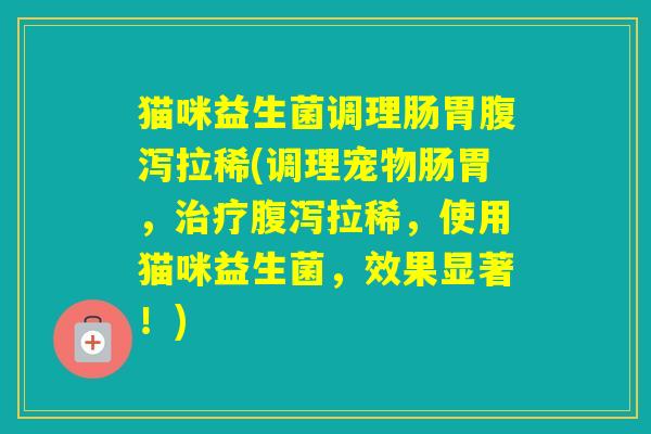 猫咪益生菌调理肠胃拉稀(调理宠物肠胃，拉稀，使用猫咪益生菌，效果显著！)